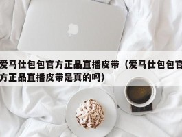爱马仕包包官方正品直播皮带（爱马仕包包官方正品直播皮带是真的吗）