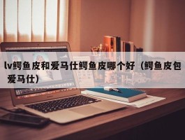 lv鳄鱼皮和爱马仕鳄鱼皮哪个好（鳄鱼皮包 爱马仕）