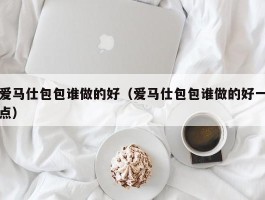 爱马仕包包谁做的好（爱马仕包包谁做的好一点）
