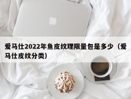 爱马仕2022年鱼皮纹理限量包是多少（爱马仕皮纹分类）
