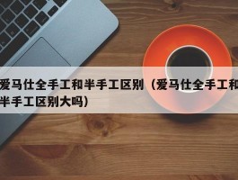 爱马仕全手工和半手工区别（爱马仕全手工和半手工区别大吗）