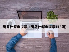 爱马仕鳄鱼皮带（爱马仕鳄鱼皮带115码）