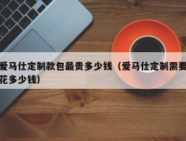 爱马仕定制款包最贵多少钱（爱马仕定制需要花多少钱）