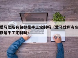 爱马仕所有包都是手工定制吗（爱马仕所有包都是手工定制吗）
