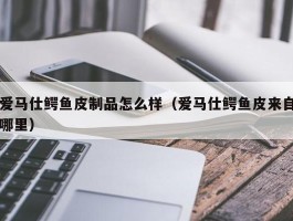 爱马仕鳄鱼皮制品怎么样（爱马仕鳄鱼皮来自哪里）