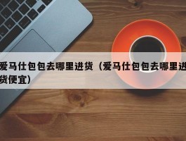 爱马仕包包去哪里进货（爱马仕包包去哪里进货便宜）