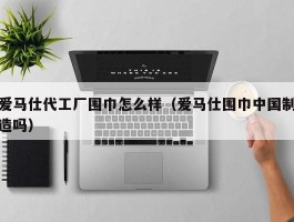 爱马仕代工厂围巾怎么样（爱马仕围巾中国制造吗）