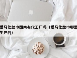 爱马仕丝巾国内有代工厂吗（爱马仕丝巾哪里生产的）