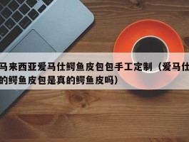 马来西亚爱马仕鳄鱼皮包包手工定制（爱马仕的鳄鱼皮包是真的鳄鱼皮吗）