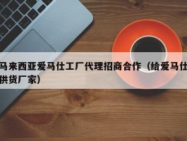 马来西亚爱马仕工厂代理招商合作（给爱马仕供货厂家）