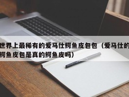 世界上最稀有的爱马仕鳄鱼皮包包（爱马仕的鳄鱼皮包是真的鳄鱼皮吗）