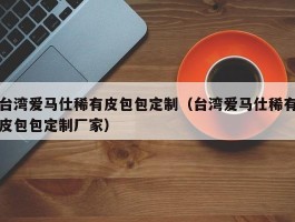 台湾爱马仕稀有皮包包定制（台湾爱马仕稀有皮包包定制厂家）
