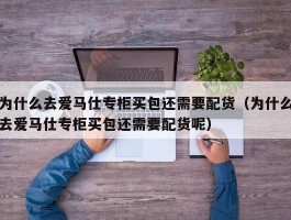 为什么去爱马仕专柜买包还需要配货（为什么去爱马仕专柜买包还需要配货呢）