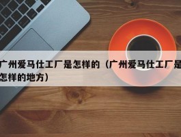 广州爱马仕工厂是怎样的（广州爱马仕工厂是怎样的地方）