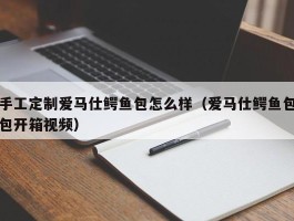 手工定制爱马仕鳄鱼包怎么样（爱马仕鳄鱼包包开箱视频）