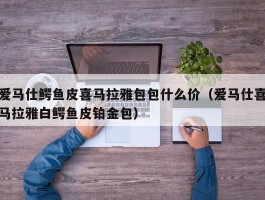 爱马仕鳄鱼皮喜马拉雅包包什么价（爱马仕喜马拉雅白鳄鱼皮铂金包）