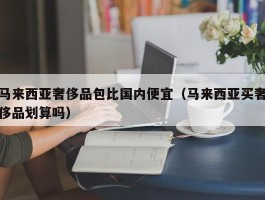 马来西亚奢侈品包比国内便宜（马来西亚买奢侈品划算吗）