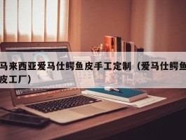 马来西亚爱马仕鳄鱼皮手工定制（爱马仕鳄鱼皮工厂）