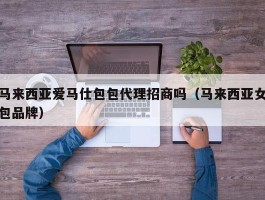 马来西亚爱马仕包包代理招商吗（马来西亚女包品牌）