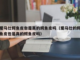 爱马仕鳄鱼皮包是真的鳄鱼皮吗（爱马仕的鳄鱼皮包是真的鳄鱼皮吗）