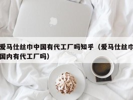爱马仕丝巾中国有代工厂吗知乎（爱马仕丝巾国内有代工厂吗）