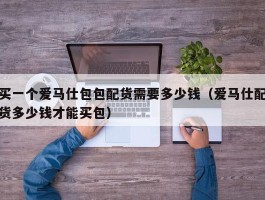 买一个爱马仕包包配货需要多少钱（爱马仕配货多少钱才能买包）