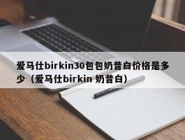 爱马仕birkin30包包奶昔白价格是多少（爱马仕birkin 奶昔白）