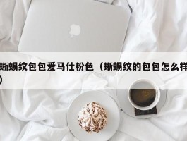 蜥蜴纹包包爱马仕粉色（蜥蜴纹的包包怎么样）