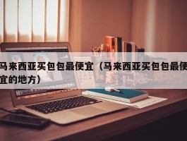 马来西亚买包包最便宜（马来西亚买包包最便宜的地方）