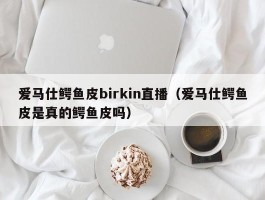 爱马仕鳄鱼皮birkin直播（爱马仕鳄鱼皮是真的鳄鱼皮吗）