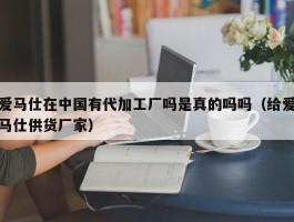 爱马仕在中国有代加工厂吗是真的吗吗（给爱马仕供货厂家）