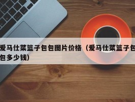 爱马仕菜篮子包包图片价格（爱马仕菜篮子包包多少钱）