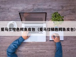 爱马仕橙色鳄鱼皮包（爱马仕橘色鳄鱼皮包）
