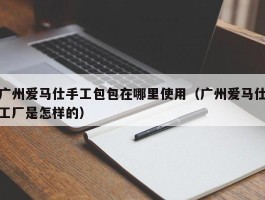 广州爱马仕手工包包在哪里使用（广州爱马仕工厂是怎样的）