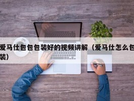 爱马仕包包包装好的视频讲解（爱马仕怎么包装）