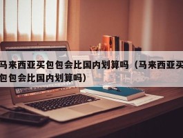 马来西亚买包包会比国内划算吗（马来西亚买包包会比国内划算吗）