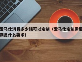 爱马仕消费多少钱可以定制（爱马仕定制需要满足什么要求）