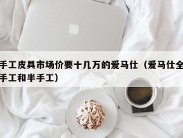 手工皮具市场价要十几万的爱马仕（爱马仕全手工和半手工）