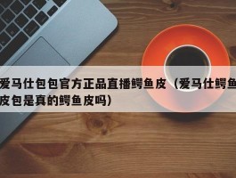 爱马仕包包官方正品直播鳄鱼皮（爱马仕鳄鱼皮包是真的鳄鱼皮吗）