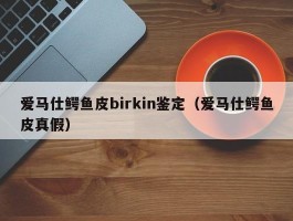 爱马仕鳄鱼皮birkin鉴定（爱马仕鳄鱼皮真假）