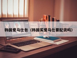 韩国爱马仕包（韩国买爱马仕要配货吗）