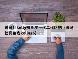 爱马仕kelly鳄鱼皮一代二代区别（爱马仕鳄鱼皮kelly25）