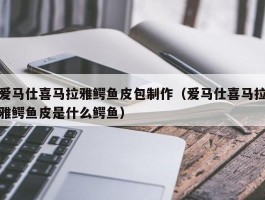 爱马仕喜马拉雅鳄鱼皮包制作（爱马仕喜马拉雅鳄鱼皮是什么鳄鱼）
