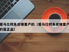 爱马仕鳄鱼皮哪里产的（爱马仕鳄鱼皮哪里产的是正品）