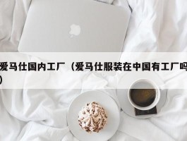 爱马仕国内工厂（爱马仕服装在中国有工厂吗）