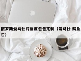 俄罗斯爱马仕鳄鱼皮包包定制（爱马仕 鳄鱼包）