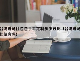 台湾爱马仕包包手工定制多少钱啊（台湾爱马仕便宜吗）