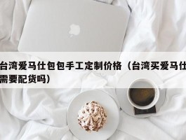 台湾爱马仕包包手工定制价格（台湾买爱马仕需要配货吗）