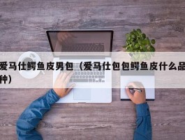 爱马仕鳄鱼皮男包（爱马仕包包鳄鱼皮什么品种）