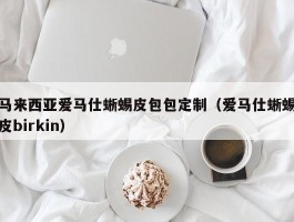 马来西亚爱马仕蜥蜴皮包包定制（爱马仕蜥蜴皮birkin）
